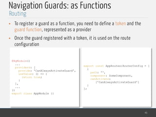 MedTech
Navigation Guards: as Functions
• To register a guard as a function, you need to define a token and the
guard function, represented as a provider
• Once the guard registered with a token, it is used on the route
configuration
45
Routing
@NgModule({
...
providers: [
provide: 'CanAlwaysActivateGuard',
useValue: () => {
return true;
}
],
...
})
export class AppModule {}
export const AppRoutes:RouterConfig = [
{
path: '',
component: SomeComponent,
canActivate:
['CanAlwaysActivateGuard']
}
];
 