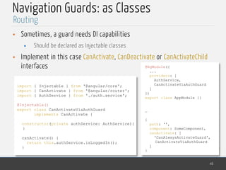 MedTech
Navigation Guards: as Classes
• Sometimes, a guard needs DI capabilities
• Should be declared as Injectable classes
• Implement in this case CanActivate, CanDeactivate or CanActivateChild
interfaces
46
Routing
import { Injectable } from '@angular/core';
import { CanActivate } from '@angular/router';
import { AuthService } from './auth.service';
@Injectable()
export class CanActivateViaAuthGuard
implements CanActivate {
constructor(private authService: AuthService){
}
canActivate() {
return this.authService.isLoggedIn();
}
@NgModule({
...
providers: [
AuthService,
CanActivateViaAuthGuard
]
})
export class AppModule {}
…
{
path: '',
component: SomeComponent,
canActivate: [
'CanAlwaysActivateGuard',
CanActivateViaAuthGuard
]
}
 