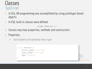 MedTech
Classes
• In ES5, OO programming was accomplished by using prototype-based
objects
• In ES6, built-in classes were defined
class Vehicle {}
• Classes may have properties, methods and constructors
• Properties
• Each property can optionally have a type
7
TypeScript
class Person {
first_name: string;
last_name: string;
age: number;
}
 