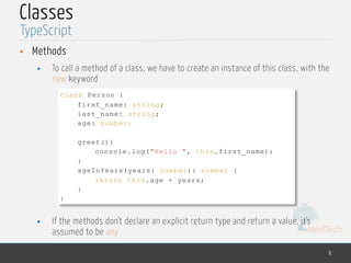 MedTech
Classes
• Methods
• To call a method of a class, we have to create an instance of this class, with the
new keyword
• If the methods don’t declare an explicit return type and return a value, it’s
assumed to be any
8
TypeScript
class Person {
first_name: string;
last_name: string;
age: number;
greet(){
console.log("Hello ", this.first_name);
}
ageInYears(years: number): number {
return this.age + years;
}
}
 