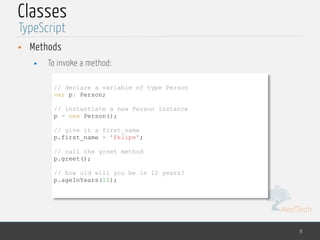 MedTech
Classes
• Methods
• To invoke a method:
9
TypeScript
// declare a variable of type Person
var p: Person;
// instantiate a new Person instance
p = new Person();
// give it a first_name
p.first_name = 'Felipe';
// call the greet method
p.greet();
// how old will you be in 12 years?
p.ageInYears(12);
 