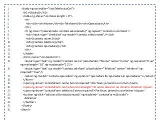 1. <body ng-controller="listaTelefonicaCtrl">
2. <h1>{{titulo}}</h1>
3. <table ng-show="contatos.length > 0">
4. <tr>
5. <th></th><th>Nome</th><th>Telefone</th><th>Operadora</th>
6. </tr>
7. <tr ng-class="{selecionado: contato.selecionado}" ng-repeat="contato in contatos">
8. <td><input type="checkbox" ng-model="contato.selecionado"/></td>
9. <td>{{contato.nome}}</td>
10. <td>{{contato.telefone}}<td/>
11. <td>{{contato.operadora}}</td>
12. </tr>
13. </table>
14. <form name="contatoForm">
15. <input type="text" ng-model="contato.nome" placeholder="Nome" name="nome" ng-required="true"
ng-minlength="10" ng-maxlength="12"/>
16. <input type="text" ng-model="contato.telefone" placeholder="Telefone" name="telefone" ng-
required="true"/>
17. <select ng-model="contato.operadora" ng-options="operadora for operadora in operadoras"></select>
18. </form>
19. <span ng-show="contatoForm.nome.$error.required">Por favor, preencha o nome!</span>
20. <span ng-show="contatoForm.nome.$error.minlength">O nome deve ter no mínimo 10 letras!</span>
21. <span ng-show="contatoForm.telefone.$error.required">Por favor, preencha o telefone!</span>
22. <button ng-click="adicionarContato(contato)" ng-disabled="contatoForm.$invalid">
23. Adicionar
24. </button>
25. </body>
26. </html>
 