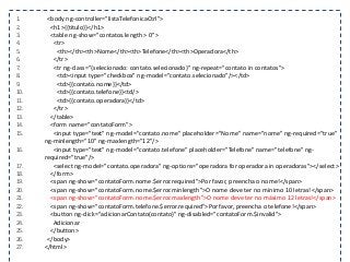 1. <body ng-controller="listaTelefonicaCtrl">
2. <h1>{{titulo}}</h1>
3. <table ng-show="contatos.length > 0">
4. <tr>
5. <th></th><th>Nome</th><th>Telefone</th><th>Operadora</th>
6. </tr>
7. <tr ng-class="{selecionado: contato.selecionado}" ng-repeat="contato in contatos">
8. <td><input type="checkbox" ng-model="contato.selecionado"/></td>
9. <td>{{contato.nome}}</td>
10. <td>{{contato.telefone}}<td/>
11. <td>{{contato.operadora}}</td>
12. </tr>
13. </table>
14. <form name="contatoForm">
15. <input type="text" ng-model="contato.nome" placeholder="Nome" name="nome" ng-required="true"
ng-minlength="10" ng-maxlength="12"/>
16. <input type="text" ng-model="contato.telefone" placeholder="Telefone" name="telefone" ng-
required="true"/>
17. <select ng-model="contato.operadora" ng-options="operadora for operadora in operadoras"></select>
18. </form>
19. <span ng-show="contatoForm.nome.$error.required">Por favor, preencha o nome!</span>
20. <span ng-show="contatoForm.nome.$error.minlength">O nome deve ter no mínimo 10 letras!</span>
21. <span ng-show="contatoForm.nome.$error.maxlength">O nome deve ter no máximo 12 letras!</span>
22. <span ng-show="contatoForm.telefone.$error.required">Por favor, preencha o telefone!</span>
23. <button ng-click="adicionarContato(contato)" ng-disabled="contatoForm.$invalid">
24. Adicionar
25. </button>
26. </body>
27. </html>
 