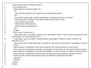 1. <body ng-controller="listaTelefonicaCtrl">
2. <h1>{{titulo}}</h1>
3. <table ng-show="contatos.length > 0">
4. <tr>
5. <th></th><th>Nome</th><th>Telefone</th><th>Operadora</th>
6. </tr>
7. <tr ng-class="{selecionado: contato.selecionado}" ng-repeat="contato in contatos">
8. <td><input type="checkbox" ng-model="contato.selecionado"/></td>
9. <td>{{contato.nome}}</td>
10. <td>{{contato.telefone}}<td/>
11. <td>{{contato.operadora}}</td>
12. </tr>
13. </table>
14. <form name="contatoForm">
15. <input type="text" ng-model="contato.nome" placeholder="Nome" name="nome" ng-required="true"
ng-minlength="10" ng-maxlength="12"/>
16. <input type="text" ng-model="contato.telefone" placeholder="Telefone" name="telefone" ng-
required="true"/>
17. <select ng-model="contato.operadora" ng-options="operadora for operadora in operadoras"></select>
18. </form>
19. <span ng-show="contatoForm.nome.$error.required">Por favor, preencha o nome!</span>
20. <span ng-show="contatoForm.nome.$error.minlength">O nome deve ter no mínimo 10 letras!</span>
21. <span ng-show="contatoForm.nome.$error.maxlength">O nome deve ter no máximo 12 letras!</span>
22. <span ng-show="contatoForm.telefone.$error.required">Por favor, preencha o telefone!</span>
23. <button ng-click="adicionarContato(contato)" ng-disabled="contatoForm.$invalid">
24. Adicionar
25. </button>
26. </body>
27. </html>
 