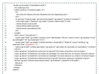 1. <body ng-controller="listaTelefonicaCtrl">
2. <h1>{{titulo}}</h1>
3. <table ng-show="contatos.length > 0">
4. <tr>
5. <th></th><th>Nome</th><th>Telefone</th><th>Operadora</th>
6. </tr>
7. <tr ng-class="{selecionado: contato.selecionado}" ng-repeat="contato in contatos">
8. <td><input type="checkbox" ng-model="contato.selecionado"/></td>
9. <td>{{contato.nome}}</td>
10. <td>{{contato.telefone}}<td/>
11. <td>{{contato.operadora}}</td>
12. </tr>
13. </table>
14. <form name="contatoForm">
15. <input type="text" ng-model="contato.nome" placeholder="Nome" name="nome" ng-required="true"
ng-minlength="10" ng-maxlength="12"/>
16. <input type="text" ng-model="contato.telefone" placeholder="Telefone" name="telefone" ng-
required="true" ng-pattern=""/>
17. <select ng-model="contato.operadora" ng-options="operadora for operadora in operadoras"></select>
18. </form>
19. <span ng-show="contatoForm.nome.$error.required">Por favor, preencha o nome!</span>
20. <span ng-show="contatoForm.nome.$error.minlength">O nome deve ter no mínimo 10 letras!</span>
21. <span ng-show="contatoForm.nome.$error.maxlength">O nome deve ter no máximo 12 letras!</span>
22. <span ng-show="contatoForm.telefone.$error.required">Por favor, preencha o telefone!</span>
23. <button ng-click="adicionarContato(contato)" ng-disabled="contatoForm.$invalid">
24. Adicionar
25. </button>
26. </body>
27. </html>
 