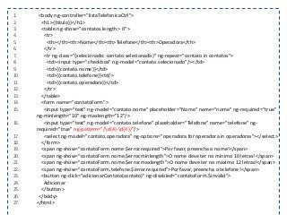 1. <body ng-controller="listaTelefonicaCtrl">
2. <h1>{{titulo}}</h1>
3. <table ng-show="contatos.length > 0">
4. <tr>
5. <th></th><th>Nome</th><th>Telefone</th><th>Operadora</th>
6. </tr>
7. <tr ng-class="{selecionado: contato.selecionado}" ng-repeat="contato in contatos">
8. <td><input type="checkbox" ng-model="contato.selecionado"/></td>
9. <td>{{contato.nome}}</td>
10. <td>{{contato.telefone}}<td/>
11. <td>{{contato.operadora}}</td>
12. </tr>
13. </table>
14. <form name="contatoForm">
15. <input type="text" ng-model="contato.nome" placeholder="Nome" name="nome" ng-required="true"
ng-minlength="10" ng-maxlength="12"/>
16. <input type="text" ng-model="contato.telefone" placeholder="Telefone" name="telefone" ng-
required="true" ng-pattern="/d{4}-d{4}/"/>
17. <select ng-model="contato.operadora" ng-options="operadora for operadora in operadoras"></select>
18. </form>
19. <span ng-show="contatoForm.nome.$error.required">Por favor, preencha o nome!</span>
20. <span ng-show="contatoForm.nome.$error.minlength">O nome deve ter no mínimo 10 letras!</span>
21. <span ng-show="contatoForm.nome.$error.maxlength">O nome deve ter no máximo 12 letras!</span>
22. <span ng-show="contatoForm.telefone.$error.required">Por favor, preencha o telefone!</span>
23. <button ng-click="adicionarContato(contato)" ng-disabled="contatoForm.$invalid">
24. Adicionar
25. </button>
26. </body>
27. </html>
 