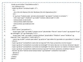 1. <body ng-controller="listaTelefonicaCtrl">
2. <h1>{{titulo}}</h1>
3. <table ng-show="contatos.length > 0">
4. <tr>
5. <th></th><th>Nome</th><th>Telefone</th><th>Operadora</th>
6. </tr>
7. <tr ng-class="{selecionado: contato.selecionado}" ng-repeat="contato in contatos">
8. <td><input type="checkbox" ng-model="contato.selecionado"/></td>
9. <td>{{contato.nome}}</td>
10. <td>{{contato.telefone}}<td/>
11. <td>{{contato.operadora}}</td>
12. </tr>
13. </table>
14. <form name="contatoForm">
15. <input type="text" ng-model="contato.nome" placeholder="Nome" name="nome" ng-required="true"
ng-minlength="10" ng-maxlength="12"/>
16. <input type="text" ng-model="contato.telefone" placeholder="Telefone" name="telefone" ng-
required="true" ng-pattern="/d{4}-d{4}/"/>
17. <select ng-model="contato.operadora" ng-options="operadora for operadora in operadoras"></select>
18. </form>
19. <span ng-show="contatoForm.nome.$error.required">Por favor, preencha o nome!</span>
20. <span ng-show="contatoForm.nome.$error.minlength">O nome deve ter no mínimo 10 letras!</span>
21. <span ng-show="contatoForm.nome.$error.maxlength">O nome deve ter no máximo 12 letras!</span>
22. <span ng-show="contatoForm.telefone.$error.required">Por favor, preencha o telefone!</span>
23. <button ng-click="adicionarContato(contato)" ng-disabled="contatoForm.$invalid">
24. Adicionar
25. </button>
26. </body>
27. </html>
 