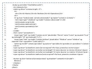 1. <body ng-controller="listaTelefonicaCtrl">
2. <h1>{{titulo}}</h1>
3. <table ng-show="contatos.length > 0">
4. <tr>
5. <th></th><th>Nome</th><th>Telefone</th><th>Operadora</th>
6. </tr>
7. <tr ng-class="{selecionado: contato.selecionado}" ng-repeat="contato in contatos">
8. <td><input type="checkbox" ng-model="contato.selecionado"/></td>
9. <td>{{contato.nome}}</td>
10. <td>{{contato.telefone}}<td/>
11. <td>{{contato.operadora}}</td>
12. </tr>
13. </table>
14. <form name="contatoForm">
15. <input type="text" ng-model="contato.nome" placeholder="Nome" name="nome" ng-required="true"
ng-minlength="10" ng-maxlength="12"/>
16. <input type="text" ng-model="contato.telefone" placeholder="Telefone" name="telefone" ng-
required="true" ng-pattern="/d{4}-d{4}/"/>
17. <select ng-model="contato.operadora" ng-options="operadora for operadora in operadoras"></select>
18. </form>
19. <span ng-show="contatoForm.nome.$error.required">Por favor, preencha o nome!</span>
20. <span ng-show="contatoForm.nome.$error.minlength">O nome deve ter no mínimo 10 letras!</span>
21. <span ng-show="contatoForm.nome.$error.maxlength">O nome deve ter no máximo 12 letras!</span>
22. <span ng-show="contatoForm.telefone.$error.required">Por favor, preencha o telefone!</span>
23.
24. <button ng-click="adicionarContato(contato)" ng-disabled="contatoForm.$invalid">
25. Adicionar
26. </button>
27. </body>
28. </html>
 