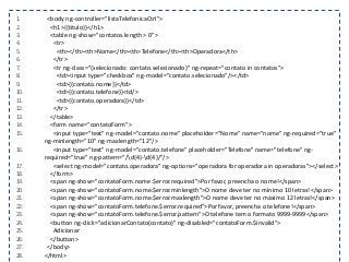 1. <body ng-controller="listaTelefonicaCtrl">
2. <h1>{{titulo}}</h1>
3. <table ng-show="contatos.length > 0">
4. <tr>
5. <th></th><th>Nome</th><th>Telefone</th><th>Operadora</th>
6. </tr>
7. <tr ng-class="{selecionado: contato.selecionado}" ng-repeat="contato in contatos">
8. <td><input type="checkbox" ng-model="contato.selecionado"/></td>
9. <td>{{contato.nome}}</td>
10. <td>{{contato.telefone}}<td/>
11. <td>{{contato.operadora}}</td>
12. </tr>
13. </table>
14. <form name="contatoForm">
15. <input type="text" ng-model="contato.nome" placeholder="Nome" name="nome" ng-required="true"
ng-minlength="10" ng-maxlength="12"/>
16. <input type="text" ng-model="contato.telefone" placeholder="Telefone" name="telefone" ng-
required="true" ng-pattern="/d{4}-d{4}/"/>
17. <select ng-model="contato.operadora" ng-options="operadora for operadora in operadoras"></select>
18. </form>
19. <span ng-show="contatoForm.nome.$error.required">Por favor, preencha o nome!</span>
20. <span ng-show="contatoForm.nome.$error.minlength">O nome deve ter no mínimo 10 letras!</span>
21. <span ng-show="contatoForm.nome.$error.maxlength">O nome deve ter no máximo 12 letras!</span>
22. <span ng-show="contatoForm.telefone.$error.required">Por favor, preencha o telefone!</span>
23. <span ng-show="contatoForm.telefone.$error.pattern">O telefone tem o formato 9999-9999</span>
24. <button ng-click="adicionarContato(contato)" ng-disabled="contatoForm.$invalid">
25. Adicionar
26. </button>
27. </body>
28. </html>
 