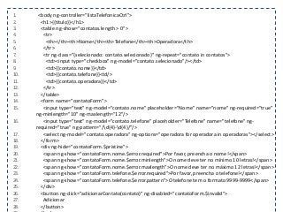 1. <body ng-controller="listaTelefonicaCtrl">
2. <h1>{{titulo}}</h1>
3. <table ng-show="contatos.length > 0">
4. <tr>
5. <th></th><th>Nome</th><th>Telefone</th><th>Operadora</th>
6. </tr>
7. <tr ng-class="{selecionado: contato.selecionado}" ng-repeat="contato in contatos">
8. <td><input type="checkbox" ng-model="contato.selecionado"/></td>
9. <td>{{contato.nome}}</td>
10. <td>{{contato.telefone}}<td/>
11. <td>{{contato.operadora}}</td>
12. </tr>
13. </table>
14. <form name="contatoForm">
15. <input type="text" ng-model="contato.nome" placeholder="Nome" name="nome" ng-required="true"
ng-minlength="10" ng-maxlength="12"/>
16. <input type="text" ng-model="contato.telefone" placeholder="Telefone" name="telefone" ng-
required="true" ng-pattern="/d{4}-d{4}/"/>
17. <select ng-model="contato.operadora" ng-options="operadora for operadora in operadoras"></select>
18. </form>
19. <div ng-hide="contatoForm.$pristine">
20. <span ng-show="contatoForm.nome.$error.required">Por favor, preencha o nome!</span>
21. <span ng-show="contatoForm.nome.$error.minlength">O nome deve ter no mínimo 10 letras!</span>
22. <span ng-show="contatoForm.nome.$error.maxlength">O nome deve ter no máximo 12 letras!</span>
23. <span ng-show="contatoForm.telefone.$error.required">Por favor, preencha o telefone!</span>
24. <span ng-show="contatoForm.telefone.$error.pattern">O telefone tem o formato 9999-9999</span>
25. </div>
26. <button ng-click="adicionarContato(contato)" ng-disabled="contatoForm.$invalid">
27. Adicionar
28. </button>
 