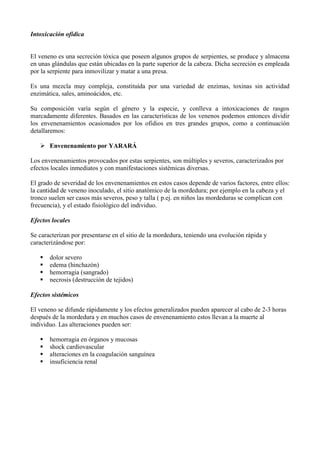 Intoxicación ofídica


El veneno es una secreción tóxica que poseen algunos grupos de serpientes, se produce y almacena
en unas glándulas que están ubicadas en la parte superior de la cabeza. Dicha secreción es empleada
por la serpiente para inmovilizar y matar a una presa.

Es una mezcla muy compleja, constituída por una variedad de enzimas, toxinas sin actividad
enzimática, sales, aminoácidos, etc.

Su composición varía según el género y la especie, y conlleva a intoxicaciones de rasgos
marcadamente diferentes. Basados en las características de los venenos podemos entonces dividir
los envenenamientos ocasionados por los ofidios en tres grandes grupos, como a continuación
detallaremos:

    Envenenamiento por YARARÁ

Los envenenamientos provocados por estas serpientes, son múltiples y severos, caracterizados por
efectos locales inmediatos y con manifestaciones sistémicas diversas.

El grado de severidad de los envenenamientos en estos casos depende de varios factores, entre ellos:
la cantidad de veneno inoculado, el sitio anatómico de la mordedura; por ejemplo en la cabeza y el
tronco suelen ser casos más severos, peso y talla ( p.ej. en niños las mordeduras se complican con
frecuencia), y el estado fisiológico del individuo.

Efectos locales

Se caracterizan por presentarse en el sitio de la mordedura, teniendo una evolución rápida y
caracterizándose por:

      dolor severo
      edema (hinchazón)
      hemorragia (sangrado)
      necrosis (destrucción de tejidos)

Efectos sistémicos

El veneno se difunde rápidamente y los efectos generalizados pueden aparecer al cabo de 2-3 horas
después de la mordedura y en muchos casos de envenenamiento estos llevan a la muerte al
individuo. Las alteraciones pueden ser:

      hemorragia en órganos y mucosas
      shock cardiovascular
      alteraciones en la coagulación sanguínea
      insuficiencia renal
 