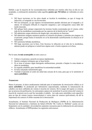 Debido a que la mayoría de las recomendaciones señaladas por muchos años hoy en día no son
aceptadas, a continuación anotaremos todas aquellas pautas que NO deben ser realizadas en estos
casos:

      NO hacer incisiones en los sitios donde se localiza la mordedura, ya que el riesgo de
       infección y el sangrado se ven favorecidos.
      NO use torniquete, ya que algunos envenenamientos pueden afectarse por el sangrado y el
       edema. El torniquete dificulta la irrigación sanguínea y por consiguiente causa daño del
       tejido muscular.
      NO aplique hielo, porque empeoraría las lesiones locales ocasionadas por el veneno, sobre
       todo de las mordeduras ocasionadas por las especies de la familia de las "yarará".
      NO administre cargas eléctricas de ningún tipo, esta práctica no funciona.
      NO administre ninguna sustancia química ni extractos de plantas o animales por ninguna vía
       al paciente, porque hasta el momento no se ha demostrado cientifícamente su eficacia en el
       tratamiento.
      NO suministre bebidas alcohólicas.
      NO haga succiones con la boca. Esto favorece la infección en el sitio de la mordedura,
       además puede ser peligroso si usted tiene alguna carie o lesión expuesta en la boca.



Por lo tanto, lo más aconsejable en estos casos es:

      Calmar a la persona y ponerla en reposo rápidamente.
      Quítele cualquier torniquete que se haya hecho.
      Si se tiene al alcance algún detergente antibacteriano, proceda a limpiar la zona donde se
       ubica la mordedura.
      En seguida entablille, para inmobilizar la extremidad mordida.
      Si tiene sed puede suministrarle agua
      Traslade al paciente al centro de salud más cercano de la zona, para que se le suministre el
       suero antiofídico.


Tratamiento

Hasta el presente, el único medicamento indicado para el tratamiento de intoxicación ofídica es el
suero antiofídico. Es producido por laboratorios especializados, mediante la inmunización de
caballos con dosis subletales de veneno ó mezclas de venenos. De la sangre del equino se extraen,
por un proceso de purificación, los anticuerpos capaces de neutralizar la acción tóxica del veneno (ó
mezcla de venenos) con la cual fue inoculado el caballo. Así cada suero antiofídico será específico
para un tipo de veneno (sueros monovalentes) ó varios tipos de venenos (polivalente), de allí la
importancia de conocer el ofidio causante de la intoxicación.

Actualmente, el Instituto Nacional de Producción de Biológicos (INPB) de la Administración
Nacional de Laboratorios e Institutos de Salud (ANLIS) "Dr. Carlos G. Malbrán" cuenta con un
Serpentario con la cantidad y diversidad de serpientes necesarias para la elaboración de antivenenos
ofídicos. Actualmente el INPB produce los siguientes antivenenos:
 