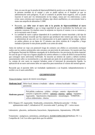 bien, en caso de que la prueba de hipersensibilidad de positiva no se debe inyectar el suero a
        la persona mordida en el campo y solo se podrá aplicar en el hospital ya que su
        administración sería peligrosa. Si por el contrario la prueba fuera negativa, solo se puede
        inyectar el suero por vía intramuscular en las nalgas, nunca por vía endovenosa; y para
        evitar casos extremos por reacción alérgica, tipo shock anafiláctico, es conveniente tener a
        mano una ampolla de adrenalina 1:1000.

       Recuerde, que debe usar el suero solo si la prueba de hipersensibilidad al suero
        antiofídico es negativa y que se tenga seguridad de que la mordedura fue hecha por una
        serpiente venenosa. En muchos casos la serpiente no inyecta el veneno o no es venenosa y
        no es necesario usar el suero.
       La cantidad de suero a aplicar dependerá de la cantidad de veneno inoculado y del tipo de
        serpiente, porque recuerde que hay especies que producen más veneno que otras. Las dosis
        se administran de una sola vez vía intramuscular en la parte superior de las nalgas. Aplicar
        en ambos glúteos en un lapso de 15 minutos una dosis mínima de 4 ampollas y luego
        traslade al paciente lo más pronto posible a un centro de salud.

Antes de realizar un viaje con potencial riesgo de contacto con ofidios es conveniente averiguar
cuáles son los centros asistenciales más cercanos con provisión de antiveneno. En nuestro país hay
un Programa Nacional de Ofidismo encargado de la distribución a las provincias de dicho material.
En caso de que el viaje sea a lugares alejados de centros urbanos o a zonas de difícil evacuación hay
que conseguir suero antiveneno liofilizado. Se necesita un mínimo de cuatro y deberá recibirse
asesoramiento sobre su reconstitución y uso adecuado por parte de un profesional con experiencia.
La ventaja de este suero no requiere heladera como el traicional de presentación líquida. La
aplicación de un suero antiveneno debe ser específica para neutralizar el veneno del animal agresor.

Recuerde que el paciente debe ser trasladado rapidamente a un hospital, independientemente si
recibió o no el suero antiofídico.

                                         ESCORPIONISMO

Tityus trivitattus: especie de interés toxicológico

Sindrome local Dolor local, intenso e irradiado – edema – eritema localizado - víbices -
               parestesias

                       Piel pálida y sudorosa – cefalea – vértigos – astenia – depresión del
Sindrome general       sensorio o agitación y delirio – sialorrea - rinorrea – epífora – taquipnea –
                       taquicardia – hipertensión o hipotensión – mioartralgias – VOMITOS –
                       cólicos abdominales - diarrea

ECG: bloqueo AV, taquicardia / bradicardia, extrasístoles, fibrilación auricular = 10 días
    aplanamiento onda T, infradesnivel ST, inversión onda T, prolong. QT = varios meses

Laboratorio: glucemia, amilasemia, leucocitosis , hipopotasemia , hiponatremia, CPK-MB

Tratamiento: analgésicos, antitetánica, antialérgicos, SUERO ESPECIFICO(Malbrán): IV- 1 o
2 ampollas de 2 ml. Los niños igual dosis que los adultos
 