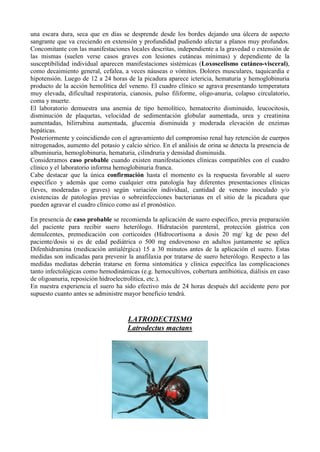 una escara dura, seca que en días se desprende desde los bordes dejando una úlcera de aspecto
sangrante que va creciendo en extensión y profundidad pudiendo afectar a planos muy profundos.
Concomitante con las manifestaciones locales descritas, independiente a la gravedad o extensión de
las mismas (suelen verse casos graves con lesiones cutáneas mínimas) y dependiente de la
susceptibilidad individual aparecen manifestaciones sistémicas (Loxoscelismo cutáneo-visceral),
como decaimiento general, cefalea, a veces náuseas o vómitos. Dolores musculares, taquicardia e
hipotensión. Luego de 12 a 24 horas de la picadura aparece ictericia, hematuria y hemoglobinuria
producto de la acción hemolítica del veneno. El cuadro clínico se agrava presentando temperatura
muy elevada, dificultad respiratoria, cianosis, pulso filiforme, oligo-anuria, colapso circulatorio,
coma y muerte.
El laboratorio demuestra una anemia de tipo hemolítico, hematocrito disminuido, leucocitosis,
disminución de plaquetas, velocidad de sedimentación globular aumentada, urea y creatinina
aumentadas, bilirrubina aumentada, glucemia disminuida y moderada elevación de enzimas
hepáticas.
Posteriormente y coincidiendo con el agravamiento del compromiso renal hay retención de cuerpos
nitrogenados, aumento del potasio y calcio sérico. En el análisis de orina se detecta la presencia de
albuminuria, hemoglobinuria, hematuria, cilindruria y densidad disminuida.
Consideramos caso probable cuando existen manifestaciones clínicas compatibles con el cuadro
clínico y el laboratorio informa hemoglobinuria franca.
Cabe destacar que la única confirmación hasta el momento es la respuesta favorable al suero
específico y además que como cualquier otra patología hay diferentes presentaciones clínicas
(leves, moderadas o graves) según variación individual, cantidad de veneno inoculado y/o
existencias de patologías previas o sobreinfecciones bacterianas en el sitio de la picadura que
pueden agravar el cuadro clínico como así el pronóstico.

En presencia de caso probable se recomienda la aplicación de suero específico, previa preparación
del paciente para recibir suero heterólogo. Hidratación parenteral, protección gástrica con
demulcentes, premedicación con corticoides (Hidrocortisona a dosis 20 mg/ kg de peso del
paciente/dosis si es de edad pediátrica o 500 mg endovenoso en adultos juntamente se aplica
Difenhidramina (medicación antialérgica) 15 a 30 minutos antes de la aplicación el suero. Estas
medidas son indicadas para prevenir la anafilaxia por tratarse de suero heterólogo. Respecto a las
medidas mediatas deberán tratarse en forma sintomática y clínica específica las complicaciones
tanto infectológicas como hemodinámicas (e.g. hemocultivos, cobertura antibiótica, diálisis en caso
de oligoanuria, reposición hidroelectrolítica, etc.).
En nuestra experiencia el suero ha sido efectivo más de 24 horas después del accidente pero por
supuesto cuanto antes se administre mayor beneficio tendrá.



                                     LATRODECTISMO
                                     Latrodectus mactans
 