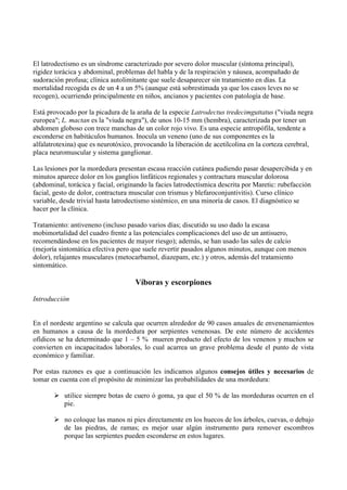 El latrodectismo es un síndrome caracterizado por severo dolor muscular (síntoma principal),
rigidez torácica y abdominal, problemas del habla y de la respiración y náusea, acompañado de
sudoración profusa; clínica autolimitante que suele desaparecer sin tratamiento en días. La
mortalidad recogida es de un 4 a un 5% (aunque está sobrestimada ya que los casos leves no se
recogen), ocurriendo principalmente en niños, ancianos y pacientes con patología de base.

Está provocado por la picadura de la araña de la especie Latrodectus tredecimguttatus ("viuda negra
europea"; L. mactan es la "viuda negra"), de unos 10-15 mm (hembra), caracterizada por tener un
abdomen globoso con trece manchas de un color rojo vivo. Es una especie antropófila, tendente a
esconderse en habitáculos humanos. Inocula un veneno (uno de sus componentes es la
alfalatrotexina) que es neurotóxico, provocando la liberación de acetilcolina en la corteza cerebral,
placa neuromuscular y sistema ganglionar.

Las lesiones por la mordedura presentan escasa reacción cutánea pudiendo pasar desapercibida y en
minutos aparece dolor en los ganglios linfáticos regionales y contractura muscular dolorosa
(abdominal, torácica y facial, originando la facies latrodectísmica descrita por Maretic: rubefacción
facial, gesto de dolor, contractura muscular con trismus y blefaroconjuntivitis). Curso clínico
variable, desde trivial hasta latrodectismo sistémico, en una minoría de casos. El diagnóstico se
hacer por la clínica.

Tratamiento: antiveneno (incluso pasado varios días; discutido su uso dado la escasa
mobimortalidad del cuadro frente a las potenciales complicaciones del uso de un antisuero,
recomendándose en los pacientes de mayor riesgo); además, se han usado las sales de calcio
(mejoría sintomática efectiva pero que suele revertir pasados algunos minutos, aunque con menos
dolor), relajantes musculares (metocarbamol, diazepam, etc.) y otros, además del tratamiento
sintomático.

                                     Víboras y escorpiones
Introducción


En el nordeste argentino se calcula que ocurren alrededor de 90 casos anuales de envenenamientos
en humanos a causa de la mordedura por serpientes venenosas. De este número de accidentes
ofídicos se ha determinado que 1 – 5 % mueren producto del efecto de los venenos y muchos se
convierten en incapacitados laborales, lo cual acarrea un grave problema desde el punto de vista
económico y familiar.

Por estas razones es que a continuación les indicamos algunos consejos útiles y necesarios de
tomar en cuenta con el propósito de minimizar las probabilidades de una mordedura:

        utilice siempre botas de cuero ó goma, ya que el 50 % de las mordeduras ocurren en el
         pie.

        no coloque las manos ni pies directamente en los huecos de los árboles, cuevas, o debajo
         de las piedras, de ramas; es mejor usar algún instrumento para remover escombros
         porque las serpientes pueden esconderse en estos lugares.
 