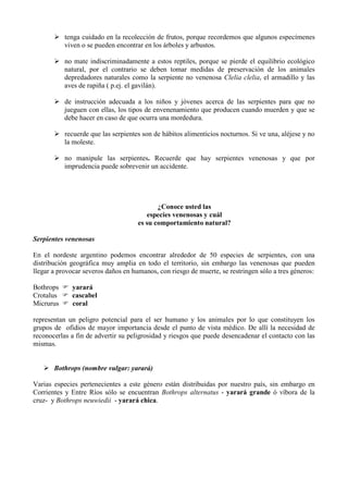  tenga cuidado en la recolección de frutos, porque recordemos que algunos especímenes
         viven o se pueden encontrar en los árboles y arbustos.

        no mate indiscriminadamente a estos reptiles, porque se pierde el equilibrio ecológico
         natural, por el contrario se deben tomar medidas de preservación de los animales
         depredadores naturales como la serpiente no venenosa Clelia clelia, el armadillo y las
         aves de rapiña ( p.ej. el gavilán).

        de instrucción adecuada a los niños y jóvenes acerca de las serpientes para que no
         jueguen con ellas, los tipos de envenenamiento que producen cuando muerden y que se
         debe hacer en caso de que ocurra una mordedura.

        recuerde que las serpientes son de hábitos alimenticios nocturnos. Si ve una, aléjese y no
         la moleste.

        no manipule las serpientes. Recuerde que hay serpientes venenosas y que por
         imprudencia puede sobrevenir un accidente.




                                            ¿Conoce usted las
                                        especies venenosas y cuál
                                     es su comportamiento natural?

Serpientes venenosas

En el nordeste argentino podemos encontrar alrededor de 50 especies de serpientes, con una
distribución geográfica muy amplia en todo el territorio, sin embargo las venenosas que pueden
llegar a provocar severos daños en humanos, con riesgo de muerte, se restringen sólo a tres géneros:

Bothrops  yarará
Crotalus  cascabel
Micrurus  coral

representan un peligro potencial para el ser humano y los animales por lo que constituyen los
grupos de ofidios de mayor importancia desde el punto de vista médico. De allí la necesidad de
reconocerlas a fin de advertir su peligrosidad y riesgos que puede desencadenar el contacto con las
mismas.


    Bothrops (nombre vulgar: yarará)

Varias especies pertenecientes a este género están distribuidas por nuestro país, sin embargo en
Corrientes y Entre Ríos sólo se encuentran Bothrops alternatus - yarará grande ó víbora de la
cruz- y Bothrops neuwiedii - yarará chica.
 