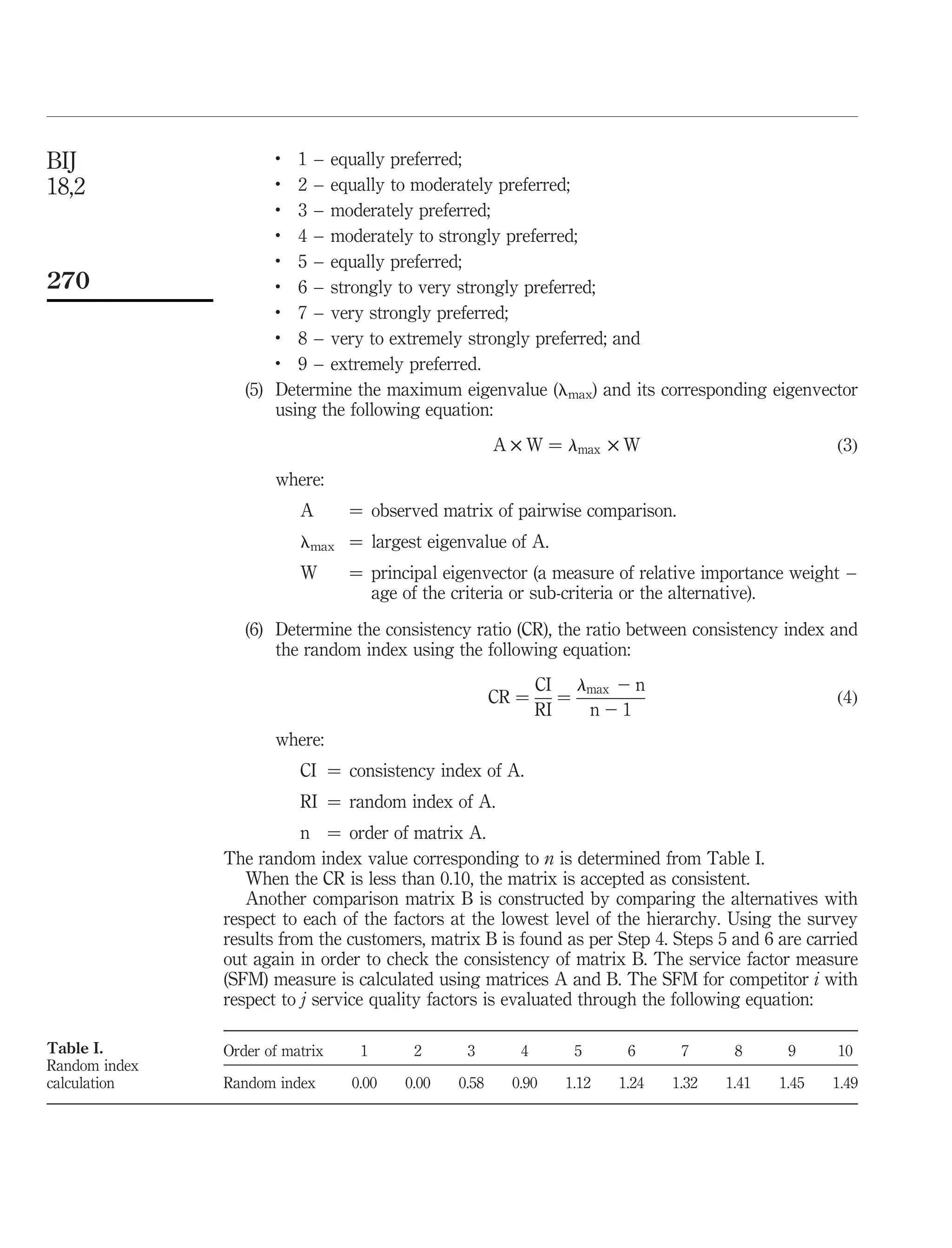 BIJ                   .
                         1 – equally preferred;
18,2                  .
                         2 – equally to moderately preferred;
                      .
                         3 – moderately preferred;
                      .  4 – moderately to strongly preferred;
                      .
                         5 – equally preferred;
270                   .
                         6 – strongly to very strongly preferred;
                      .
                         7 – very strongly preferred;
                      .
                         8 – very to extremely strongly preferred; and
                      .
                         9 – extremely preferred.
                  (5) Determine the maximum eigenvalue (lmax) and its corresponding eigenvector
                      using the following equation:
                                                      A £ W ¼ lmax £ W                             ð3Þ
                      where:
                          A      ¼ observed matrix of pairwise comparison.
                          lmax ¼ largest eigenvalue of A.
                          W      ¼ principal eigenvector (a measure of relative importance weight –
                                   age of the criteria or sub-criteria or the alternative).
                  (6) Determine the consistency ratio (CR), the ratio between consistency index and
                      the random index using the following equation:
                                                             CI lmax 2 n
                                                      CR ¼      ¼                                  ð4Þ
                                                             RI   n21
                      where:
                          CI ¼ consistency index of A.
                          RI ¼ random index of A.
                          n ¼ order of matrix A.
               The random index value corresponding to n is determined from Table I.
                  When the CR is less than 0.10, the matrix is accepted as consistent.
                  Another comparison matrix B is constructed by comparing the alternatives with
               respect to each of the factors at the lowest level of the hierarchy. Using the survey
               results from the customers, matrix B is found as per Step 4. Steps 5 and 6 are carried
               out again in order to check the consistency of matrix B. The service factor measure
               (SFM) measure is calculated using matrices A and B. The SFM for competitor i with
               respect to j service quality factors is evaluated through the following equation:

Table I.       Order of matrix    1      2      3        4       5      6      7      8      9     10
Random index
calculation    Random index      0.00   0.00   0.58     0.90    1.12   1.24   1.32   1.41   1.45   1.49
 