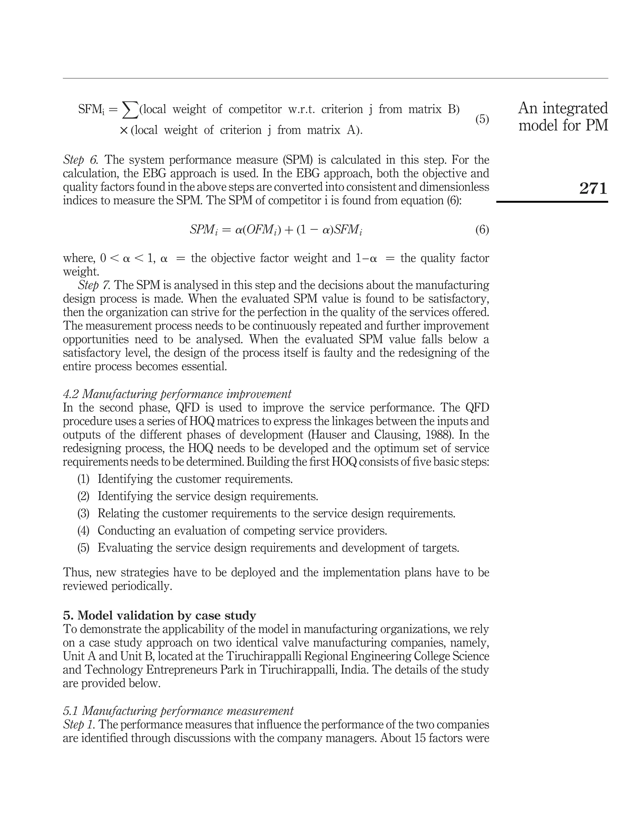 X
   SFMi ¼    ðlocal weight of competitor w:r:t: criterion j from matrix BÞ                    An integrated
                                                                                        ð5Þ
            £ ðlocal weight of criterion j from matrix AÞ:                                    model for PM

Step 6. The system performance measure (SPM) is calculated in this step. For the
calculation, the EBG approach is used. In the EBG approach, both the objective and
quality factors found in the above steps are converted into consistent and dimensionless              271
indices to measure the SPM. The SPM of competitor i is found from equation (6):

                           SPM i ¼ aðOFM i Þ þ ð1 2 aÞSFM i                             ð6Þ

where, 0 , a , 1, a ¼ the objective factor weight and 1 –a ¼ the quality factor
weight.
   Step 7. The SPM is analysed in this step and the decisions about the manufacturing
design process is made. When the evaluated SPM value is found to be satisfactory,
then the organization can strive for the perfection in the quality of the services offered.
The measurement process needs to be continuously repeated and further improvement
opportunities need to be analysed. When the evaluated SPM value falls below a
satisfactory level, the design of the process itself is faulty and the redesigning of the
entire process becomes essential.

4.2 Manufacturing performance improvement
In the second phase, QFD is used to improve the service performance. The QFD
procedure uses a series of HOQ matrices to express the linkages between the inputs and
outputs of the different phases of development (Hauser and Clausing, 1988). In the
redesigning process, the HOQ needs to be developed and the optimum set of service
requirements needs to be determined. Building the ﬁrst HOQ consists of ﬁve basic steps:
   (1) Identifying the customer requirements.
   (2) Identifying the service design requirements.
   (3) Relating the customer requirements to the service design requirements.
   (4) Conducting an evaluation of competing service providers.
   (5) Evaluating the service design requirements and development of targets.

Thus, new strategies have to be deployed and the implementation plans have to be
reviewed periodically.

5. Model validation by case study
To demonstrate the applicability of the model in manufacturing organizations, we rely
on a case study approach on two identical valve manufacturing companies, namely,
Unit A and Unit B, located at the Tiruchirappalli Regional Engineering College Science
and Technology Entrepreneurs Park in Tiruchirappalli, India. The details of the study
are provided below.

5.1 Manufacturing performance measurement
Step 1. The performance measures that inﬂuence the performance of the two companies
are identiﬁed through discussions with the company managers. About 15 factors were
 