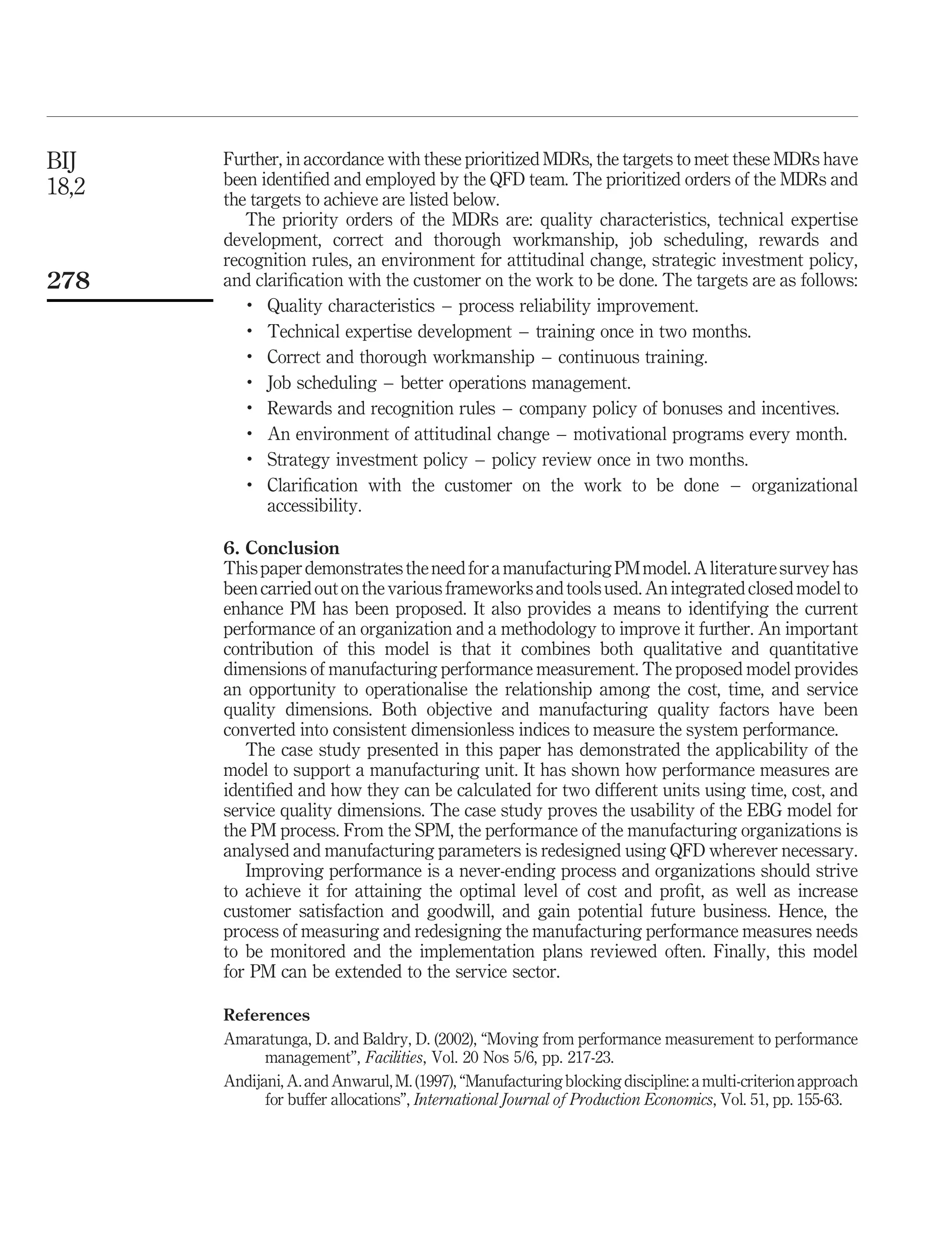 BIJ    Further, in accordance with these prioritized MDRs, the targets to meet these MDRs have
18,2   been identiﬁed and employed by the QFD team. The prioritized orders of the MDRs and
       the targets to achieve are listed below.
          The priority orders of the MDRs are: quality characteristics, technical expertise
       development, correct and thorough workmanship, job scheduling, rewards and
       recognition rules, an environment for attitudinal change, strategic investment policy,
278    and clariﬁcation with the customer on the work to be done. The targets are as follows:
          .
             Quality characteristics – process reliability improvement.
          .
             Technical expertise development – training once in two months.
          .
             Correct and thorough workmanship – continuous training.
          .
             Job scheduling – better operations management.
          .
             Rewards and recognition rules – company policy of bonuses and incentives.
          .
             An environment of attitudinal change – motivational programs every month.
          .
             Strategy investment policy – policy review once in two months.
          .
             Clariﬁcation with the customer on the work to be done – organizational
             accessibility.

       6. Conclusion
       This paper demonstrates the need for a manufacturing PM model. A literature survey has
       been carried out on the various frameworks and tools used. An integrated closed model to
       enhance PM has been proposed. It also provides a means to identifying the current
       performance of an organization and a methodology to improve it further. An important
       contribution of this model is that it combines both qualitative and quantitative
       dimensions of manufacturing performance measurement. The proposed model provides
       an opportunity to operationalise the relationship among the cost, time, and service
       quality dimensions. Both objective and manufacturing quality factors have been
       converted into consistent dimensionless indices to measure the system performance.
          The case study presented in this paper has demonstrated the applicability of the
       model to support a manufacturing unit. It has shown how performance measures are
       identiﬁed and how they can be calculated for two different units using time, cost, and
       service quality dimensions. The case study proves the usability of the EBG model for
       the PM process. From the SPM, the performance of the manufacturing organizations is
       analysed and manufacturing parameters is redesigned using QFD wherever necessary.
          Improving performance is a never-ending process and organizations should strive
       to achieve it for attaining the optimal level of cost and proﬁt, as well as increase
       customer satisfaction and goodwill, and gain potential future business. Hence, the
       process of measuring and redesigning the manufacturing performance measures needs
       to be monitored and the implementation plans reviewed often. Finally, this model
       for PM can be extended to the service sector.

       References
       Amaratunga, D. and Baldry, D. (2002), “Moving from performance measurement to performance
             management”, Facilities, Vol. 20 Nos 5/6, pp. 217-23.
       Andijani, A. and Anwarul, M. (1997), “Manufacturing blocking discipline: a multi-criterion approach
             for buffer allocations”, International Journal of Production Economics, Vol. 51, pp. 155-63.
 
