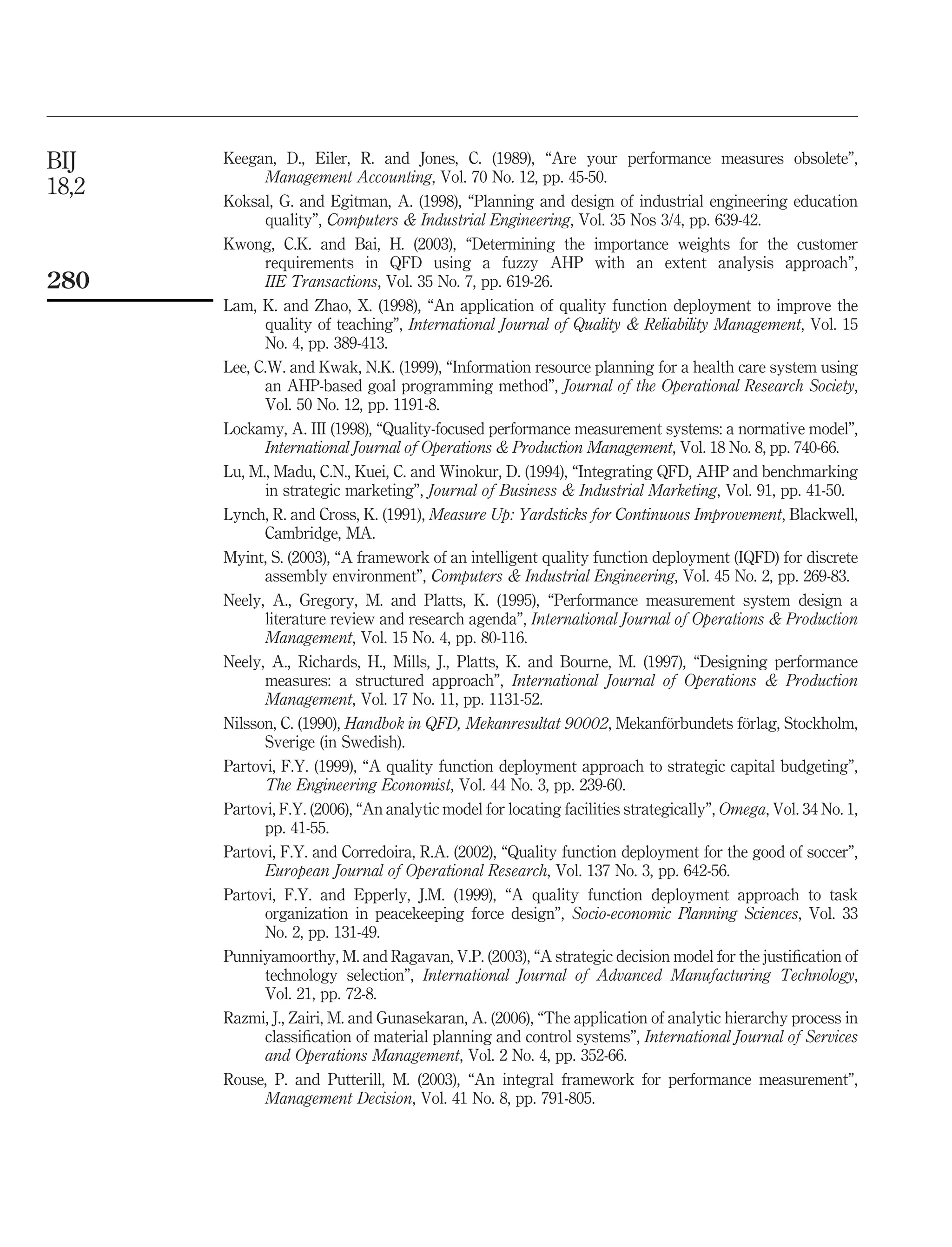 BIJ    Keegan, D., Eiler, R. and Jones, C. (1989), “Are your performance measures obsolete”,
             Management Accounting, Vol. 70 No. 12, pp. 45-50.
18,2
       Koksal, G. and Egitman, A. (1998), “Planning and design of industrial engineering education
             quality”, Computers  Industrial Engineering, Vol. 35 Nos 3/4, pp. 639-42.
       Kwong, C.K. and Bai, H. (2003), “Determining the importance weights for the customer
             requirements in QFD using a fuzzy AHP with an extent analysis approach”,
280          IIE Transactions, Vol. 35 No. 7, pp. 619-26.
       Lam, K. and Zhao, X. (1998), “An application of quality function deployment to improve the
             quality of teaching”, International Journal of Quality  Reliability Management, Vol. 15
             No. 4, pp. 389-413.
       Lee, C.W. and Kwak, N.K. (1999), “Information resource planning for a health care system using
             an AHP-based goal programming method”, Journal of the Operational Research Society,
             Vol. 50 No. 12, pp. 1191-8.
       Lockamy, A. III (1998), “Quality-focused performance measurement systems: a normative model”,
             International Journal of Operations  Production Management, Vol. 18 No. 8, pp. 740-66.
       Lu, M., Madu, C.N., Kuei, C. and Winokur, D. (1994), “Integrating QFD, AHP and benchmarking
             in strategic marketing”, Journal of Business  Industrial Marketing, Vol. 91, pp. 41-50.
       Lynch, R. and Cross, K. (1991), Measure Up: Yardsticks for Continuous Improvement, Blackwell,
             Cambridge, MA.
       Myint, S. (2003), “A framework of an intelligent quality function deployment (IQFD) for discrete
             assembly environment”, Computers  Industrial Engineering, Vol. 45 No. 2, pp. 269-83.
       Neely, A., Gregory, M. and Platts, K. (1995), “Performance measurement system design a
             literature review and research agenda”, International Journal of Operations  Production
             Management, Vol. 15 No. 4, pp. 80-116.
       Neely, A., Richards, H., Mills, J., Platts, K. and Bourne, M. (1997), “Designing performance
             measures: a structured approach”, International Journal of Operations  Production
             Management, Vol. 17 No. 11, pp. 1131-52.
                                                                               ¨          ¨
       Nilsson, C. (1990), Handbok in QFD, Mekanresultat 90002, Mekanforbundets forlag, Stockholm,
             Sverige (in Swedish).
       Partovi, F.Y. (1999), “A quality function deployment approach to strategic capital budgeting”,
             The Engineering Economist, Vol. 44 No. 3, pp. 239-60.
       Partovi, F.Y. (2006), “An analytic model for locating facilities strategically”, Omega, Vol. 34 No. 1,
             pp. 41-55.
       Partovi, F.Y. and Corredoira, R.A. (2002), “Quality function deployment for the good of soccer”,
             European Journal of Operational Research, Vol. 137 No. 3, pp. 642-56.
       Partovi, F.Y. and Epperly, J.M. (1999), “A quality function deployment approach to task
             organization in peacekeeping force design”, Socio-economic Planning Sciences, Vol. 33
             No. 2, pp. 131-49.
       Punniyamoorthy, M. and Ragavan, V.P. (2003), “A strategic decision model for the justiﬁcation of
             technology selection”, International Journal of Advanced Manufacturing Technology,
             Vol. 21, pp. 72-8.
       Razmi, J., Zairi, M. and Gunasekaran, A. (2006), “The application of analytic hierarchy process in
             classiﬁcation of material planning and control systems”, International Journal of Services
             and Operations Management, Vol. 2 No. 4, pp. 352-66.
       Rouse, P. and Putterill, M. (2003), “An integral framework for performance measurement”,
             Management Decision, Vol. 41 No. 8, pp. 791-805.
 