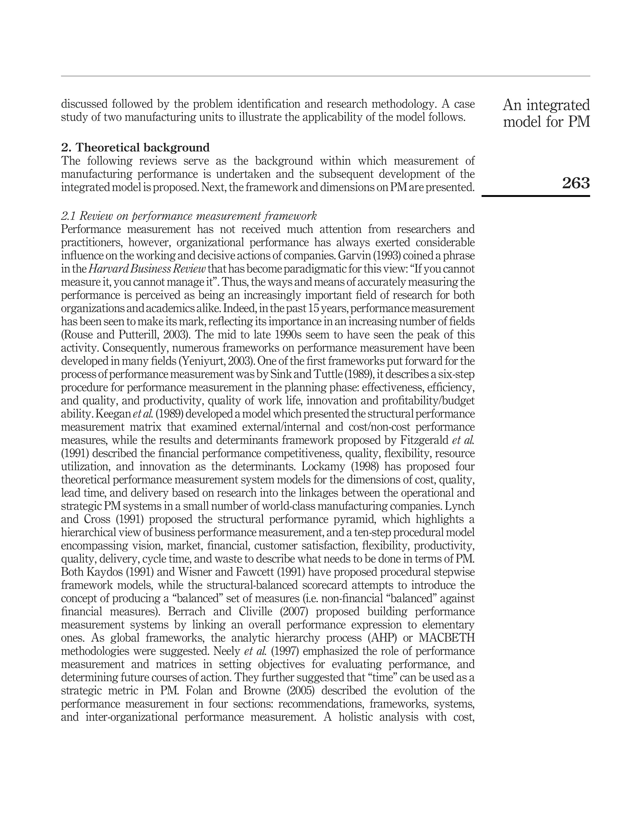 discussed followed by the problem identiﬁcation and research methodology. A case             An integrated
study of two manufacturing units to illustrate the applicability of the model follows.       model for PM
2. Theoretical background
The following reviews serve as the background within which measurement of
manufacturing performance is undertaken and the subsequent development of the
integrated model is proposed. Next, the framework and dimensions on PM are presented.                263

2.1 Review on performance measurement framework
Performance measurement has not received much attention from researchers and
practitioners, however, organizational performance has always exerted considerable
inﬂuence on the working and decisive actions of companies. Garvin (1993) coined a phrase
in the Harvard Business Review that has become paradigmatic for this view: “If you cannot
measure it, you cannot manage it”. Thus, the ways and means of accurately measuring the
performance is perceived as being an increasingly important ﬁeld of research for both
organizations and academics alike. Indeed, in the past 15 years, performance measurement
has been seen to make its mark, reﬂecting its importance in an increasing number of ﬁelds
(Rouse and Putterill, 2003). The mid to late 1990s seem to have seen the peak of this
activity. Consequently, numerous frameworks on performance measurement have been
developed in many ﬁelds (Yeniyurt, 2003). One of the ﬁrst frameworks put forward for the
process of performance measurement was by Sink and Tuttle (1989), it describes a six-step
procedure for performance measurement in the planning phase: effectiveness, efﬁciency,
and quality, and productivity, quality of work life, innovation and proﬁtability/budget
ability. Keegan et al. (1989) developed a model which presented the structural performance
measurement matrix that examined external/internal and cost/non-cost performance
measures, while the results and determinants framework proposed by Fitzgerald et al.
(1991) described the ﬁnancial performance competitiveness, quality, ﬂexibility, resource
utilization, and innovation as the determinants. Lockamy (1998) has proposed four
theoretical performance measurement system models for the dimensions of cost, quality,
lead time, and delivery based on research into the linkages between the operational and
strategic PM systems in a small number of world-class manufacturing companies. Lynch
and Cross (1991) proposed the structural performance pyramid, which highlights a
hierarchical view of business performance measurement, and a ten-step procedural model
encompassing vision, market, ﬁnancial, customer satisfaction, ﬂexibility, productivity,
quality, delivery, cycle time, and waste to describe what needs to be done in terms of PM.
Both Kaydos (1991) and Wisner and Fawcett (1991) have proposed procedural stepwise
framework models, while the structural-balanced scorecard attempts to introduce the
concept of producing a “balanced” set of measures (i.e. non-ﬁnancial “balanced” against
ﬁnancial measures). Berrach and Cliville (2007) proposed building performance
measurement systems by linking an overall performance expression to elementary
ones. As global frameworks, the analytic hierarchy process (AHP) or MACBETH
methodologies were suggested. Neely et al. (1997) emphasized the role of performance
measurement and matrices in setting objectives for evaluating performance, and
determining future courses of action. They further suggested that “time” can be used as a
strategic metric in PM. Folan and Browne (2005) described the evolution of the
performance measurement in four sections: recommendations, frameworks, systems,
and inter-organizational performance measurement. A holistic analysis with cost,
 