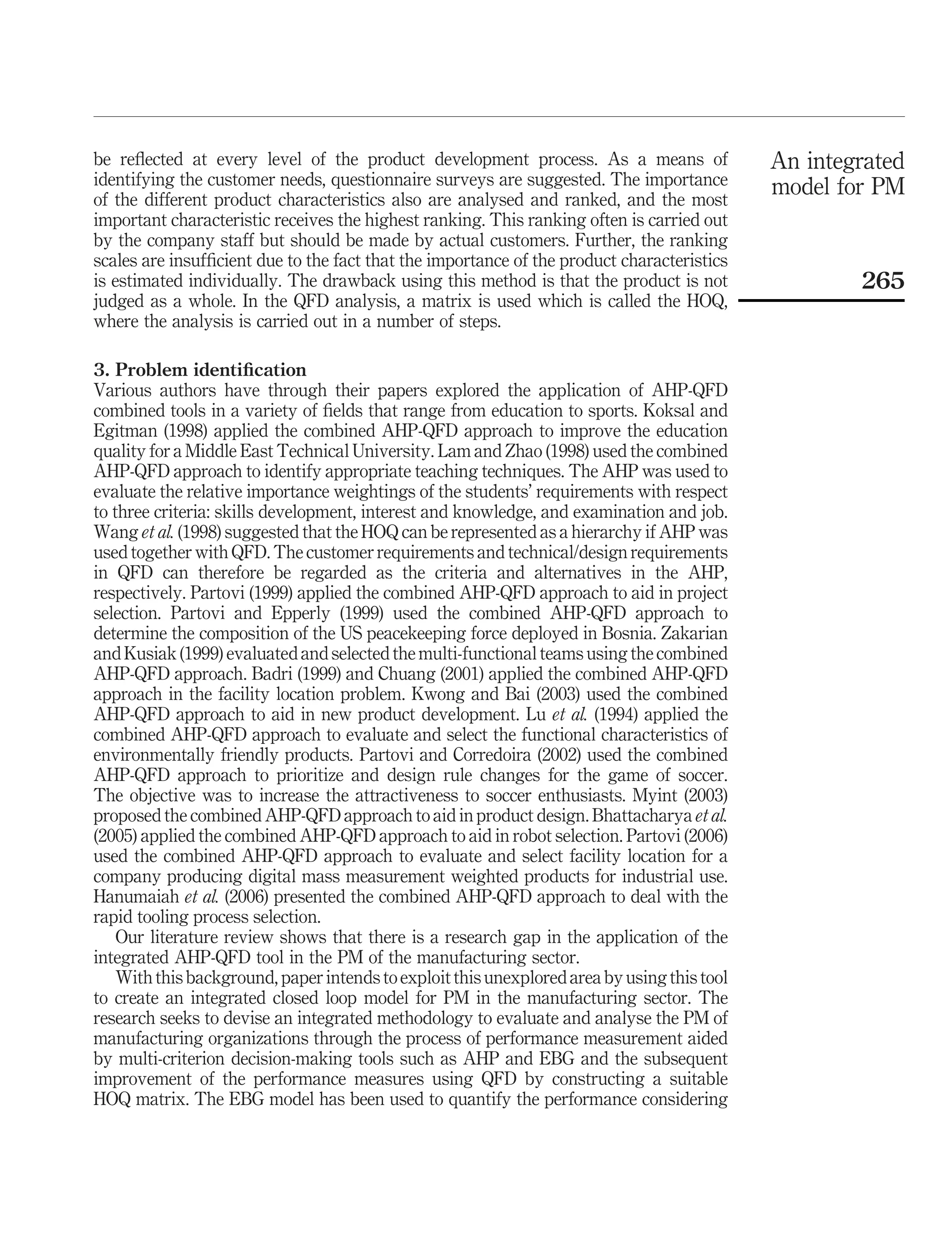 be reﬂected at every level of the product development process. As a means of                 An integrated
identifying the customer needs, questionnaire surveys are suggested. The importance          model for PM
of the different product characteristics also are analysed and ranked, and the most
important characteristic receives the highest ranking. This ranking often is carried out
by the company staff but should be made by actual customers. Further, the ranking
scales are insufﬁcient due to the fact that the importance of the product characteristics
is estimated individually. The drawback using this method is that the product is not                 265
judged as a whole. In the QFD analysis, a matrix is used which is called the HOQ,
where the analysis is carried out in a number of steps.

3. Problem identiﬁcation
Various authors have through their papers explored the application of AHP-QFD
combined tools in a variety of ﬁelds that range from education to sports. Koksal and
Egitman (1998) applied the combined AHP-QFD approach to improve the education
quality for a Middle East Technical University. Lam and Zhao (1998) used the combined
AHP-QFD approach to identify appropriate teaching techniques. The AHP was used to
evaluate the relative importance weightings of the students’ requirements with respect
to three criteria: skills development, interest and knowledge, and examination and job.
Wang et al. (1998) suggested that the HOQ can be represented as a hierarchy if AHP was
used together with QFD. The customer requirements and technical/design requirements
in QFD can therefore be regarded as the criteria and alternatives in the AHP,
respectively. Partovi (1999) applied the combined AHP-QFD approach to aid in project
selection. Partovi and Epperly (1999) used the combined AHP-QFD approach to
determine the composition of the US peacekeeping force deployed in Bosnia. Zakarian
and Kusiak (1999) evaluated and selected the multi-functional teams using the combined
AHP-QFD approach. Badri (1999) and Chuang (2001) applied the combined AHP-QFD
approach in the facility location problem. Kwong and Bai (2003) used the combined
AHP-QFD approach to aid in new product development. Lu et al. (1994) applied the
combined AHP-QFD approach to evaluate and select the functional characteristics of
environmentally friendly products. Partovi and Corredoira (2002) used the combined
AHP-QFD approach to prioritize and design rule changes for the game of soccer.
The objective was to increase the attractiveness to soccer enthusiasts. Myint (2003)
proposed the combined AHP-QFD approach to aid in product design. Bhattacharya et al.
(2005) applied the combined AHP-QFD approach to aid in robot selection. Partovi (2006)
used the combined AHP-QFD approach to evaluate and select facility location for a
company producing digital mass measurement weighted products for industrial use.
Hanumaiah et al. (2006) presented the combined AHP-QFD approach to deal with the
rapid tooling process selection.
    Our literature review shows that there is a research gap in the application of the
integrated AHP-QFD tool in the PM of the manufacturing sector.
    With this background, paper intends to exploit this unexplored area by using this tool
to create an integrated closed loop model for PM in the manufacturing sector. The
research seeks to devise an integrated methodology to evaluate and analyse the PM of
manufacturing organizations through the process of performance measurement aided
by multi-criterion decision-making tools such as AHP and EBG and the subsequent
improvement of the performance measures using QFD by constructing a suitable
HOQ matrix. The EBG model has been used to quantify the performance considering
 