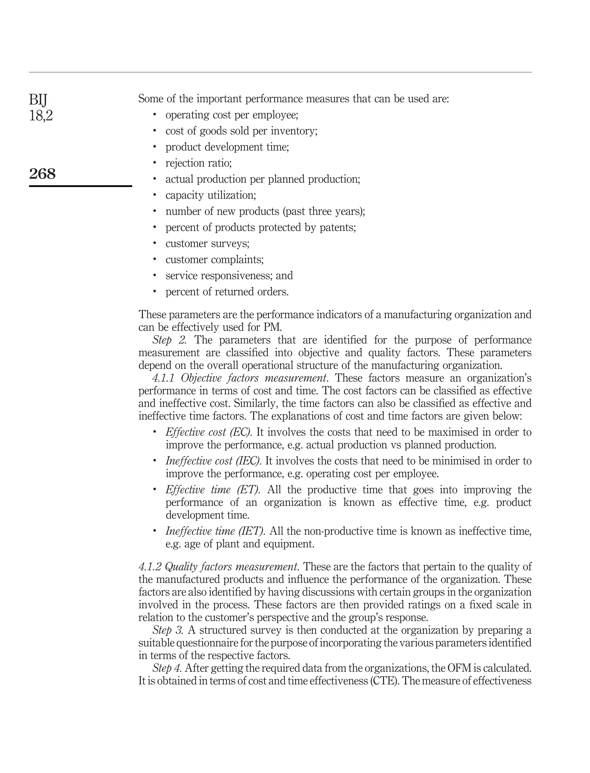 BIJ    Some of the important performance measures that can be used are:
18,2     .
            operating cost per employee;
         .
            cost of goods sold per inventory;
         .
            product development time;
         .
            rejection ratio;
268      .
            actual production per planned production;
         .
            capacity utilization;
         .
            number of new products (past three years);
         .
            percent of products protected by patents;
         .
            customer surveys;
         .
            customer complaints;
         .
            service responsiveness; and
         .
            percent of returned orders.

       These parameters are the performance indicators of a manufacturing organization and
       can be effectively used for PM.
          Step 2. The parameters that are identiﬁed for the purpose of performance
       measurement are classiﬁed into objective and quality factors. These parameters
       depend on the overall operational structure of the manufacturing organization.
          4.1.1 Objective factors measurement. These factors measure an organization’s
       performance in terms of cost and time. The cost factors can be classiﬁed as effective
       and ineffective cost. Similarly, the time factors can also be classiﬁed as effective and
       ineffective time factors. The explanations of cost and time factors are given below:
          .
             Effective cost (EC). It involves the costs that need to be maximised in order to
             improve the performance, e.g. actual production vs planned production.
          .
             Ineffective cost (IEC). It involves the costs that need to be minimised in order to
             improve the performance, e.g. operating cost per employee.
          .
             Effective time (ET). All the productive time that goes into improving the
             performance of an organization is known as effective time, e.g. product
             development time.
          .
             Ineffective time (IET). All the non-productive time is known as ineffective time,
             e.g. age of plant and equipment.

       4.1.2 Quality factors measurement. These are the factors that pertain to the quality of
       the manufactured products and inﬂuence the performance of the organization. These
       factors are also identiﬁed by having discussions with certain groups in the organization
       involved in the process. These factors are then provided ratings on a ﬁxed scale in
       relation to the customer’s perspective and the group’s response.
           Step 3. A structured survey is then conducted at the organization by preparing a
       suitable questionnaire for the purpose of incorporating the various parameters identiﬁed
       in terms of the respective factors.
           Step 4. After getting the required data from the organizations, the OFM is calculated.
       It is obtained in terms of cost and time effectiveness (CTE). The measure of effectiveness
 