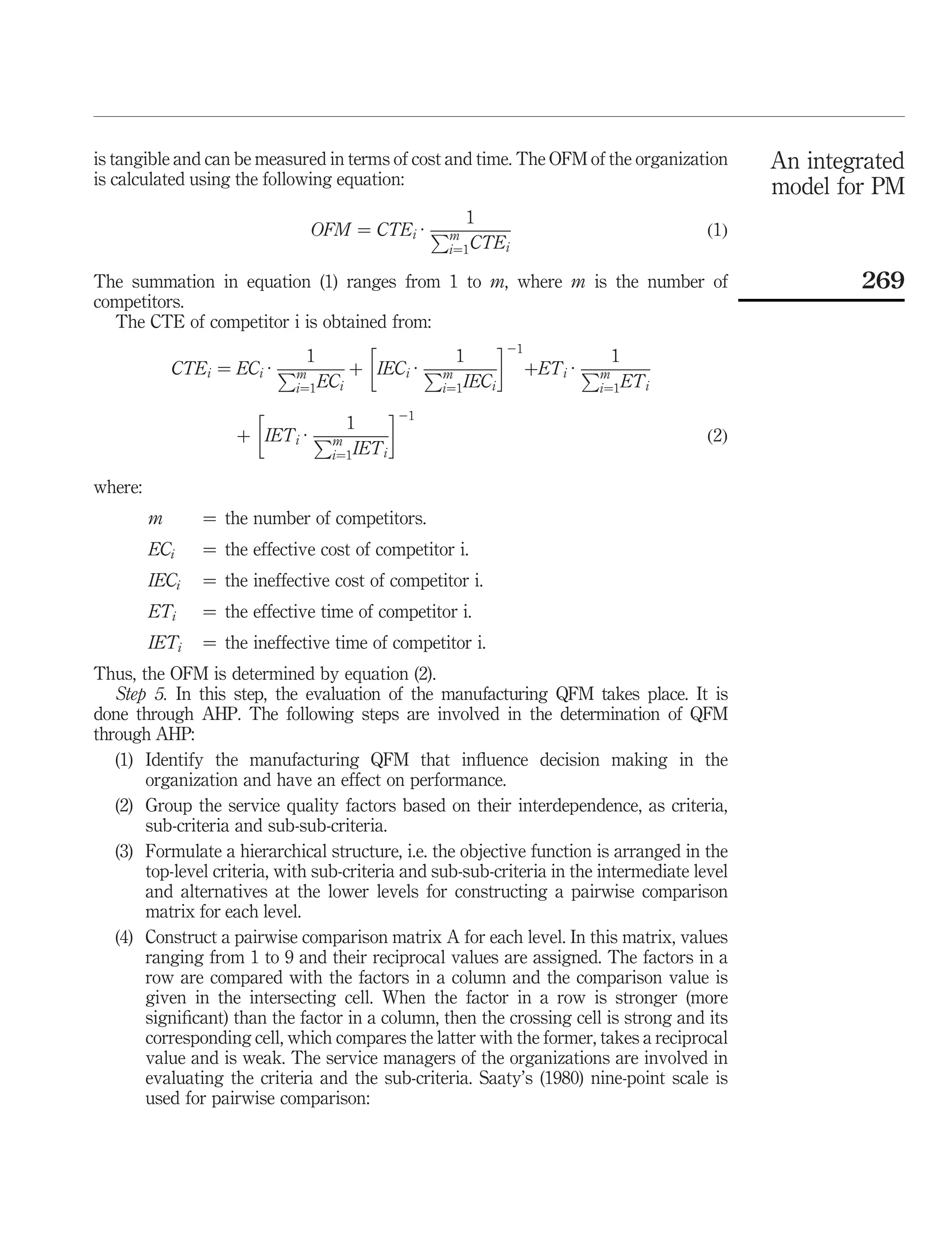 is tangible and can be measured in terms of cost and time. The OFM of the organization        An integrated
is calculated using the following equation:                                                   model for PM
                                                      1
                               OFM ¼ CTE i · Pm                                        ð1Þ
                                                   i¼1 CTE i

The summation in equation (1) ranges from 1 to m, where m is the number of                            269
competitors.
  The CTE of competitor i is obtained from:
                                                       21
                            1                   1                      1
          CTE i ¼ EC i · Pm        þ IEC i · Pm             þET i · Pm
                          i¼1 EC i            i¼1 IEC i              i¼1 ET i
                                          21
                                 1
                    þ IET i · Pm                                                       ð2Þ
                               i¼1 IET i

where:
         m      ¼ the number of competitors.
         ECi    ¼ the effective cost of competitor i.
         IECi   ¼ the ineffective cost of competitor i.
         ETi    ¼ the effective time of competitor i.
         IETi   ¼ the ineffective time of competitor i.
Thus, the OFM is determined by equation (2).
   Step 5. In this step, the evaluation of the manufacturing QFM takes place. It is
done through AHP. The following steps are involved in the determination of QFM
through AHP:
   (1) Identify the manufacturing QFM that inﬂuence decision making in the
       organization and have an effect on performance.
   (2) Group the service quality factors based on their interdependence, as criteria,
       sub-criteria and sub-sub-criteria.
   (3) Formulate a hierarchical structure, i.e. the objective function is arranged in the
       top-level criteria, with sub-criteria and sub-sub-criteria in the intermediate level
       and alternatives at the lower levels for constructing a pairwise comparison
       matrix for each level.
   (4) Construct a pairwise comparison matrix A for each level. In this matrix, values
       ranging from 1 to 9 and their reciprocal values are assigned. The factors in a
       row are compared with the factors in a column and the comparison value is
       given in the intersecting cell. When the factor in a row is stronger (more
       signiﬁcant) than the factor in a column, then the crossing cell is strong and its
       corresponding cell, which compares the latter with the former, takes a reciprocal
       value and is weak. The service managers of the organizations are involved in
       evaluating the criteria and the sub-criteria. Saaty’s (1980) nine-point scale is
       used for pairwise comparison:
 