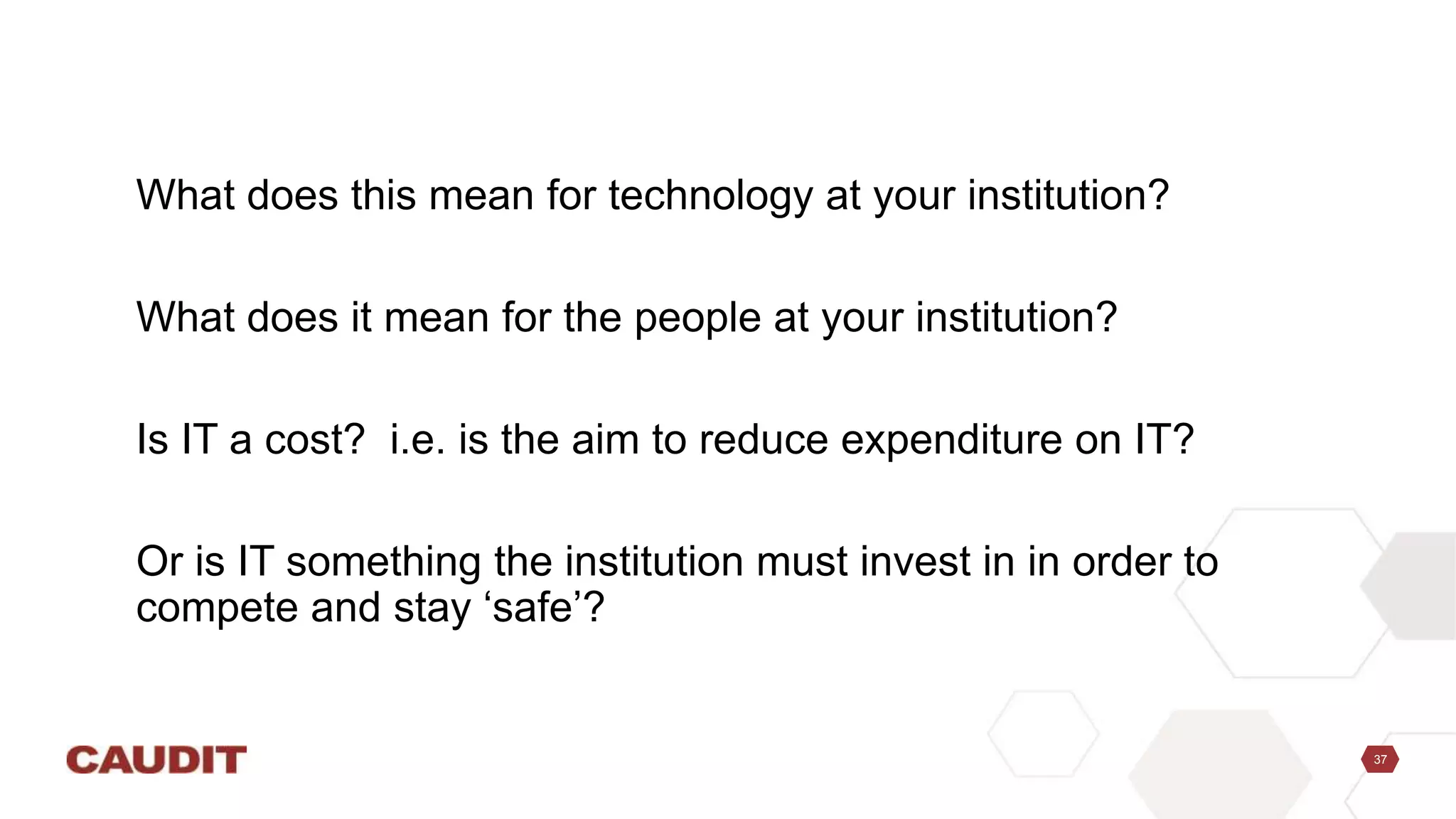37
What does this mean for technology at your institution?
What does it mean for the people at your institution?
Is IT a cost? i.e. is the aim to reduce expenditure on IT?
Or is IT something the institution must invest in in order to
compete and stay ‘safe’?
 