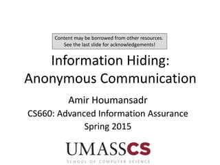 Information Hiding:
Anonymous Communication
Amir Houmansadr
CS660: Advanced Information Assurance
Spring 2015
Content may be borrowed from other resources.
See the last slide for acknowledgements!
 