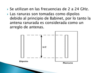   Se utilizan en las frecuencias de 2 a 24 GHz.
   Las ranuras son tomadas como dipolos
    debido al principio de Babinet, por lo tanto la
    antena ranurada es considerada como un
    arreglo de antenas.
 