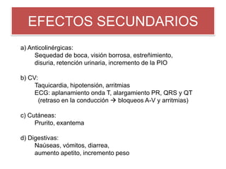 EFECTOS SECUNDARIOS
a) Anticolinérgicas:
Sequedad de boca, visión borrosa, estreñimiento,
disuria, retención urinaria, incremento de la PIO
b) CV:
Taquicardia, hipotensión, arritmias
ECG: aplanamiento onda T, alargamiento PR, QRS y QT
(retraso en la conducción  bloqueos A-V y arritmias)
c) Cutáneas:
Prurito, exantema
d) Digestivas:
Naúseas, vómitos, diarrea,
aumento apetito, incremento peso
 