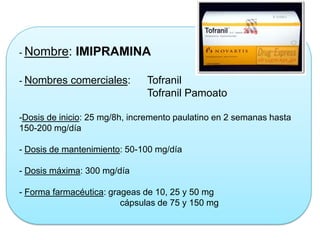- Nombre: IMIPRAMINA
- Nombres comerciales: Tofranil
Tofranil Pamoato
-Dosis de inicio: 25 mg/8h, incremento paulatino en 2 semanas hasta
150-200 mg/día
- Dosis de mantenimiento: 50-100 mg/día
- Dosis máxima: 300 mg/día
- Forma farmacéutica: grageas de 10, 25 y 50 mg
cápsulas de 75 y 150 mg
 
