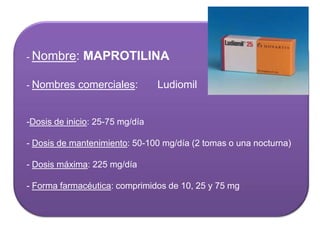 - Nombre: MAPROTILINA
- Nombres comerciales: Ludiomil
-Dosis de inicio: 25-75 mg/día
- Dosis de mantenimiento: 50-100 mg/día (2 tomas o una nocturna)
- Dosis máxima: 225 mg/día
- Forma farmacéutica: comprimidos de 10, 25 y 75 mg
 