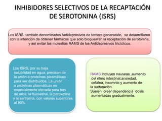 Los ISRS, también denominados Antidepresivos de tercera generación, se desarrollaron
con la intención de obtener fármacos que solo bloquearan la receptación de serotonina,
y así evitar las molestias RAMS de los Antidepresivos tricíclicos.
Los ISRS, por su baja
solubilidad en agua, precisan de
la unión a proteínas plasmáticas
para ser distribuidos. La unión
a proteínas plasmáticas es
especialmente elevada para tres
de ellos: la fluoxetina, la paroxetina
y la sertralina, con valores superiores
al 90%.
RAMS:Incluyen nauseas ,aumento
del ritmo intestinal,ansiedad,
cefalea, insomnio y aumento de
la sudoración.
Suelen crear dependencia dosis
aumentadas gradualmente.
INHIBIDORES SELECTIVOS DE LA RECAPTACIÓN
DE SEROTONINA (ISRS)
 