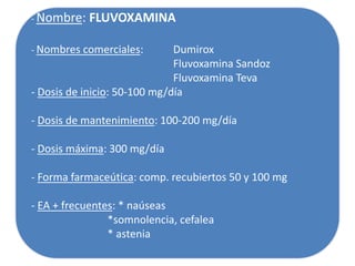 - Nombre: FLUVOXAMINA
- Nombres comerciales: Dumirox
Fluvoxamina Sandoz
Fluvoxamina Teva
- Dosis de inicio: 50-100 mg/día
- Dosis de mantenimiento: 100-200 mg/día
- Dosis máxima: 300 mg/día
- Forma farmaceútica: comp. recubiertos 50 y 100 mg
- EA + frecuentes: * naúseas
*somnolencia, cefalea
* astenia
 
