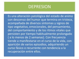 DEPRESION
Es una alteración patológica del estado de animo
con descenso del humor que termina en tristeza,
acompañada de diversos síntomas y signos de
tipo vegetativo, emocionales, del pensamiento,
del comportamiento y de los ritmos vitales que
persisten por tiempo habitualmente prolongado
( a lo menos de 2 semanas). Con frecuencia
tiende a manifestarse en el curso de la vida, con
aparición de varios episodios, adquiriendo un
curso fásico o recurrente con tendencia a la
recuperación entre ellos.
 
