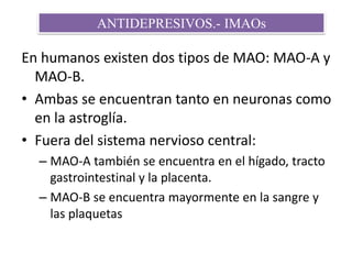En humanos existen dos tipos de MAO: MAO-A y
MAO-B.
• Ambas se encuentran tanto en neuronas como
en la astroglía.
• Fuera del sistema nervioso central:
– MAO-A también se encuentra en el hígado, tracto
gastrointestinal y la placenta.
– MAO-B se encuentra mayormente en la sangre y
las plaquetas
ANTIDEPRESIVOS.- IMAOs
 