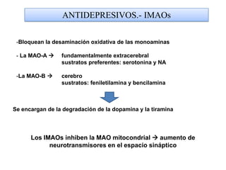 ANTIDEPRESIVOS.- IMAOs
-Bloquean la desaminación oxidativa de las monoaminas
- La MAO-A  fundamentalmente extracerebral
sustratos preferentes: serotonina y NA
-La MAO-B  cerebro
sustratos: feniletilamina y bencilamina
Se encargan de la degradación de la dopamina y la tiramina
Los IMAOs inhiben la MAO mitocondrial  aumento de
neurotransmisores en el espacio sináptico
 