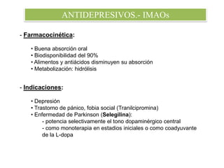 ANTIDEPRESIVOS.- IMAOs
- Farmacocinética:
• Buena absorción oral
• Biodisponibilidad del 90%
• Alimentos y antiácidos disminuyen su absorción
• Metabolización: hidrólisis
- Indicaciones:
• Depresión
• Trastorno de pánico, fobia social (Tranilcipromina)
• Enfermedad de Parkinson (Selegilina):
- potencia selectivamente el tono dopaminérgico central
- como monoterapia en estadios iniciales o como coadyuvante
de la L-dopa
 