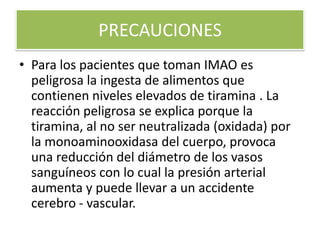 PRECAUCIONES
• Para los pacientes que toman IMAO es
peligrosa la ingesta de alimentos que
contienen niveles elevados de tiramina . La
reacción peligrosa se explica porque la
tiramina, al no ser neutralizada (oxidada) por
la monoaminooxidasa del cuerpo, provoca
una reducción del diámetro de los vasos
sanguíneos con lo cual la presión arterial
aumenta y puede llevar a un accidente
cerebro - vascular.
 