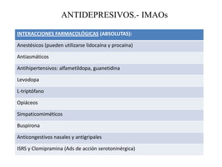 ANTIDEPRESIVOS.- IMAOs
INTERACCIONES FARMACOLÓGICAS (ABSOLUTAS):
Anestésicos (pueden utilizarse lidocaína y procaína)
Antiasmáticos
Antihipertensivos: alfametildopa, guanetidina
Levodopa
L-triptófano
Opiáceos
Simpaticomiméticos
Buspirona
Anticongestivos nasales y antigripales
ISRS y Clomipramina (Ads de acción serotoninérgica)
 