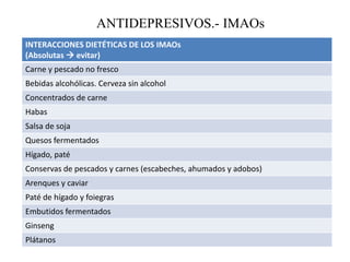 ANTIDEPRESIVOS.- IMAOs
INTERACCIONES DIETÉTICAS DE LOS IMAOs
(Absolutas  evitar)
Carne y pescado no fresco
Bebidas alcohólicas. Cerveza sin alcohol
Concentrados de carne
Habas
Salsa de soja
Quesos fermentados
Hígado, paté
Conservas de pescados y carnes (escabeches, ahumados y adobos)
Arenques y caviar
Paté de hígado y foiegras
Embutidos fermentados
Ginseng
Plátanos
 