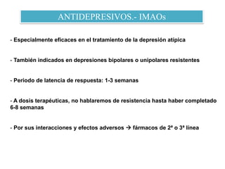 ANTIDEPRESIVOS.- IMAOs
- Especialmente eficaces en el tratamiento de la depresión atípica
- También indicados en depresiones bipolares o unipolares resistentes
- Periodo de latencia de respuesta: 1-3 semanas
- A dosis terapéuticas, no hablaremos de resistencia hasta haber completado
6-8 semanas
- Por sus interacciones y efectos adversos  fármacos de 2ª o 3ª línea
 