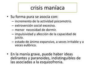 crisis maníaca
• Su forma pura se asocia con:
– incremento de la actividad psicomotriz.
– extroversión social excesiva.
– menor necesidad de dormir.
– impulsividad y afección de la capacidad de
juicio.
– estado de ánimo expansivo, a veces irritable y a
veces eufórico.
• En la manía grave, puede haber ideas
delirantes y paranoides, indistinguibles de
las asociadas a la esquizofrenia.
 