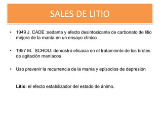 SALES DE LITIO
• 1949 J. CADE :sedante y efecto desintoxicante de carbonato de litio
mejora de la manía en un ensayo clínico
• 1957 M. SCHOU: demostró eficacia en el tratamiento de los brotes
de agitación maníacos
• Uso prevenir la recurrencia de la manía y episodios de depresión
Litio: el efecto estabilizador del estado de ánimo.
 