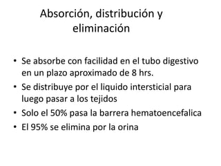 Absorción, distribución y
eliminación
• Se absorbe con facilidad en el tubo digestivo
en un plazo aproximado de 8 hrs.
• Se distribuye por el liquido intersticial para
luego pasar a los tejidos
• Solo el 50% pasa la barrera hematoencefalica
• El 95% se elimina por la orina
 