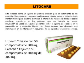 Litheum ® Frasco con 50
comprimidos de 300 mg
Carbolit ® Caja con 50
comprimidos de 300 mg de
300 mg
LITOCARB
Está indicado como un agente de primera elección para el tratamiento de los
episodios hipomaníacos y maníacos en el trastorno bipolar, y para el tratamiento de
mantenimiento para ayudar a disminuir la intensidad y frecuencia de los episodios
maníacos posteriores en los pacientes con una historia de manía.
LITOCARB® es usado en algunos pacientes como el agente de elección en la
prevención de la depresión bipolar. Los clínicos también han observado una
disminución en la intensidad y frecuencia de los episodios depresivos severos.
 