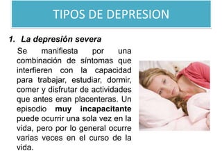 TIPOS DE DEPRESION
1. La depresión severa
Se manifiesta por una
combinación de síntomas que
interfieren con la capacidad
para trabajar, estudiar, dormir,
comer y disfrutar de actividades
que antes eran placenteras. Un
episodio muy incapacitante
puede ocurrir una sola vez en la
vida, pero por lo general ocurre
varias veces en el curso de la
vida.
 