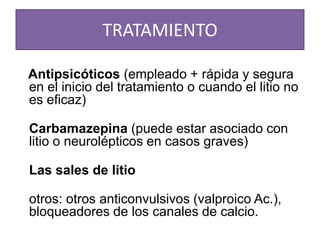 TRATAMIENTO
Antipsicóticos (empleado + rápida y segura
en el inicio del tratamiento o cuando el litio no
es eficaz)
Carbamazepina (puede estar asociado con
litio o neurolépticos en casos graves)
Las sales de litio
otros: otros anticonvulsivos (valproico Ac.),
bloqueadores de los canales de calcio.
 